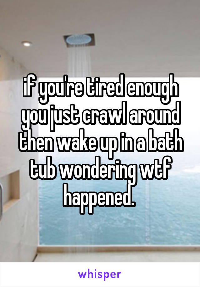 if you're tired enough you just crawl around then wake up in a bath tub wondering wtf happened. 