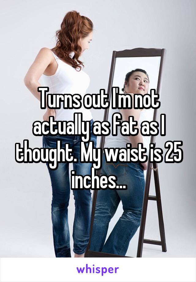Turns out I'm not actually as fat as I thought. My waist is 25 inches...