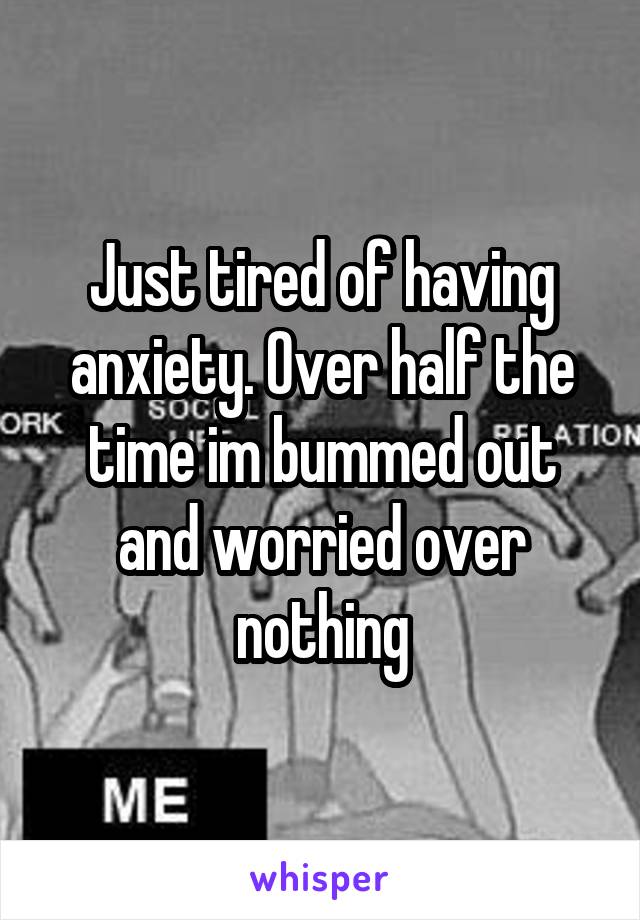 Just tired of having anxiety. Over half the time im bummed out and worried over nothing