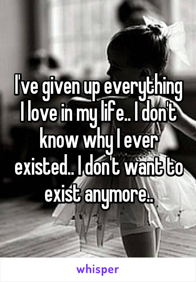 I've given up everything I love in my life.. I don't know why I ever existed.. I don't want to exist anymore..