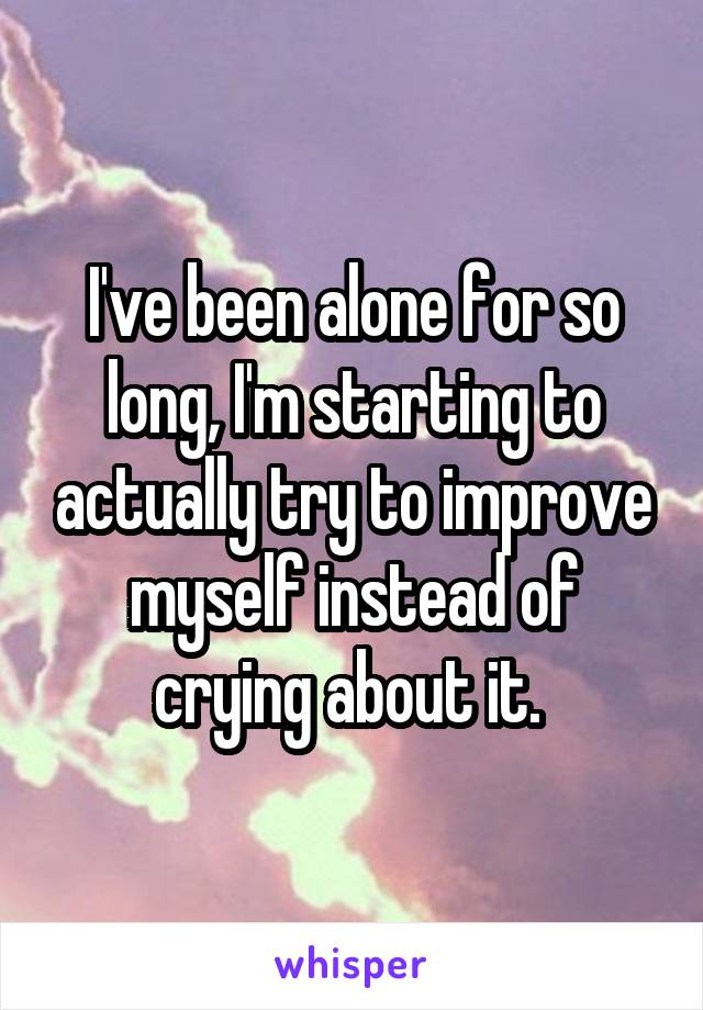 I've been alone for so long, I'm starting to actually try to improve myself instead of crying about it. 