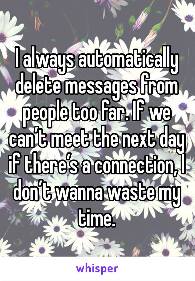 I always automatically delete messages from people too far. If we can’t meet the next day if there’s a connection, I don’t wanna waste my time. 