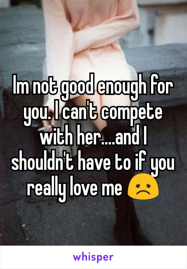 Im not good enough for you. I can't compete with her....and I shouldn't have to if you really love me 😞