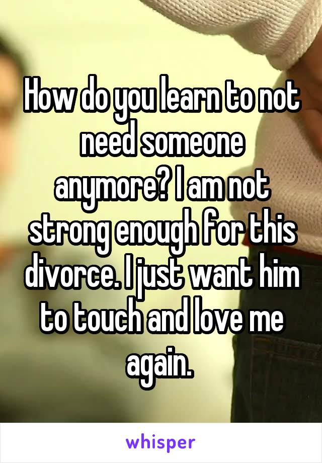 How do you learn to not need someone anymore? I am not strong enough for this divorce. I just want him to touch and love me again. 