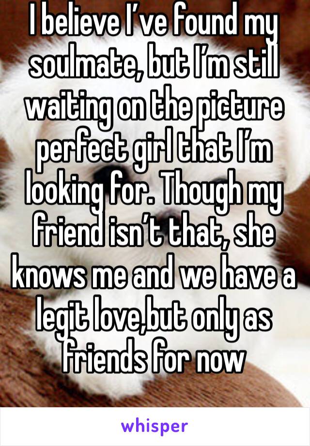I believe I’ve found my soulmate, but I’m still waiting on the picture perfect girl that I’m looking for. Though my friend isn’t that, she knows me and we have a legit love,but only as friends for now