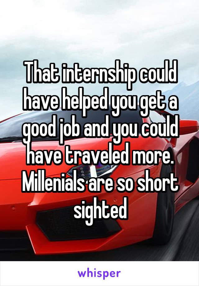 That internship could have helped you get a good job and you could have traveled more. Millenials are so short sighted