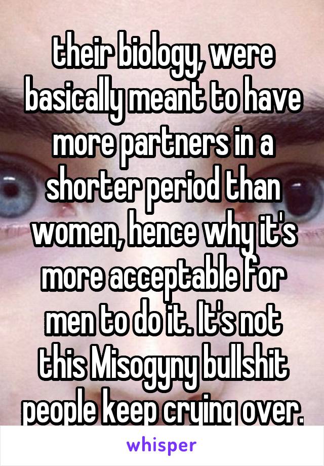 their biology, were basically meant to have more partners in a shorter period than women, hence why it's more acceptable for men to do it. It's not this Misogyny bullshit people keep crying over.