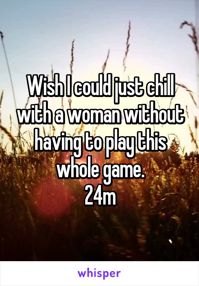Wish I could just chill with a woman without having to play this whole game.
24m