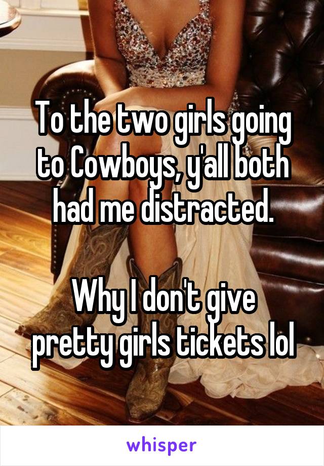 To the two girls going to Cowboys, y'all both had me distracted.

Why I don't give pretty girls tickets lol