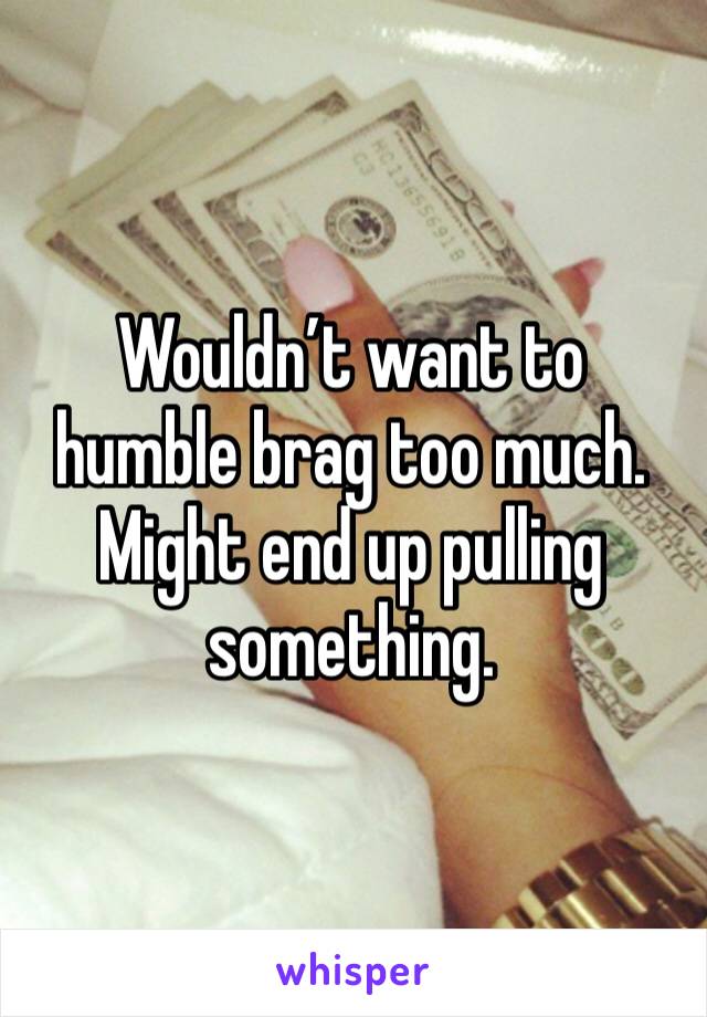 Wouldn’t want to humble brag too much. 
Might end up pulling something. 