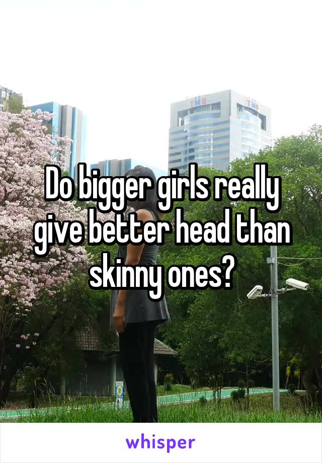 Do bigger girls really give better head than skinny ones?
