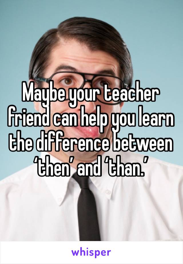 Maybe your teacher friend can help you learn the difference between ‘then’ and ‘than.’ 