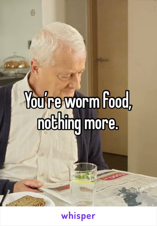 You’re worm food, nothing more.