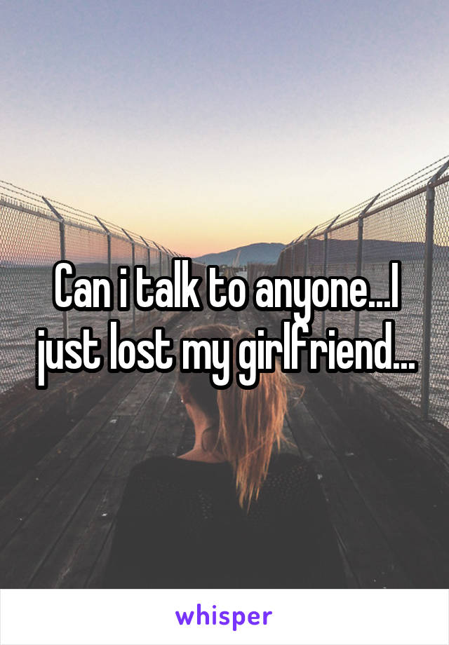 Can i talk to anyone...I just lost my girlfriend...