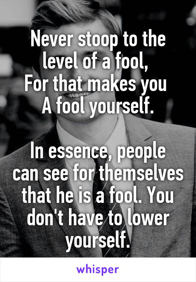 Never stoop to the level of a fool, 
For that makes you 
A fool yourself.

In essence, people can see for themselves that he is a fool. You don't have to lower yourself.