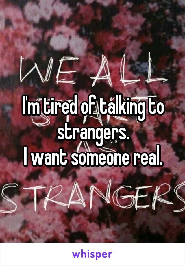 I'm tired of talking to strangers.
I want someone real.