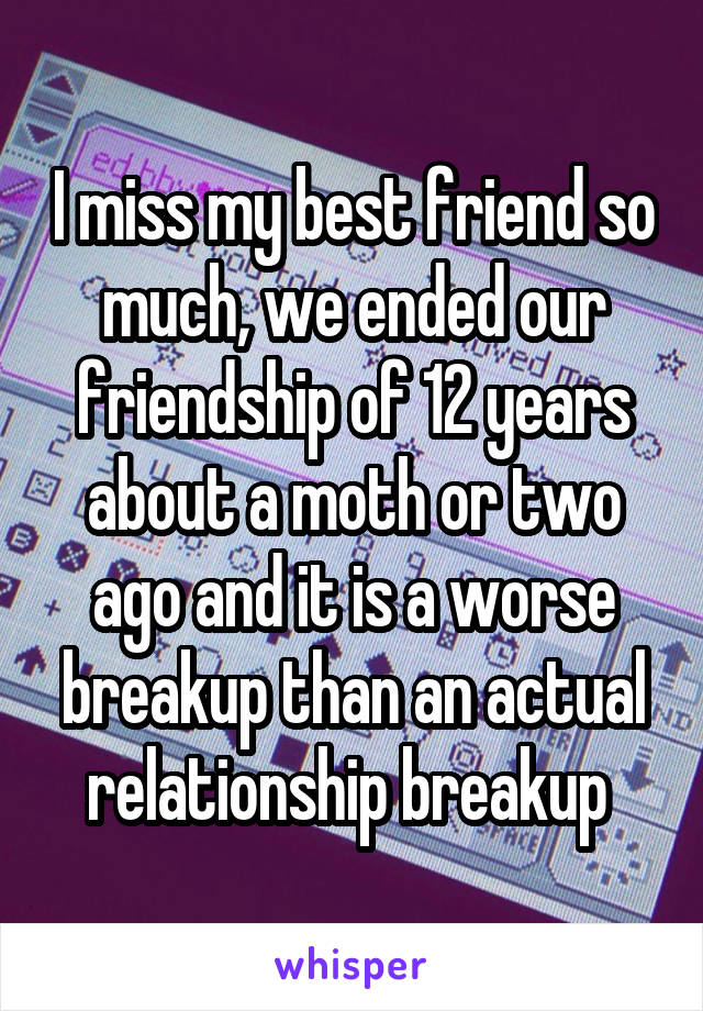I miss my best friend so much, we ended our friendship of 12 years about a moth or two ago and it is a worse breakup than an actual relationship breakup 