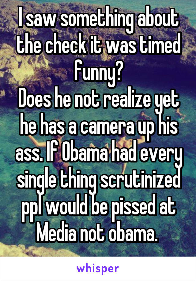 I saw something about the check it was timed funny?
Does he not realize yet he has a camera up his ass. If Obama had every single thing scrutinized ppl would be pissed at Media not obama. 
