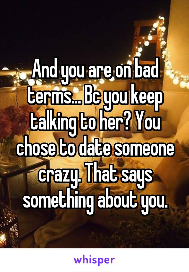 And you are on bad terms... Bc you keep talking to her? You chose to date someone crazy. That says something about you.