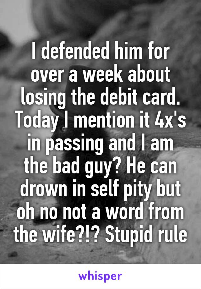 I defended him for over a week about losing the debit card. Today I mention it 4x's in passing and I am the bad guy? He can drown in self pity but oh no not a word from the wife?!? Stupid rule