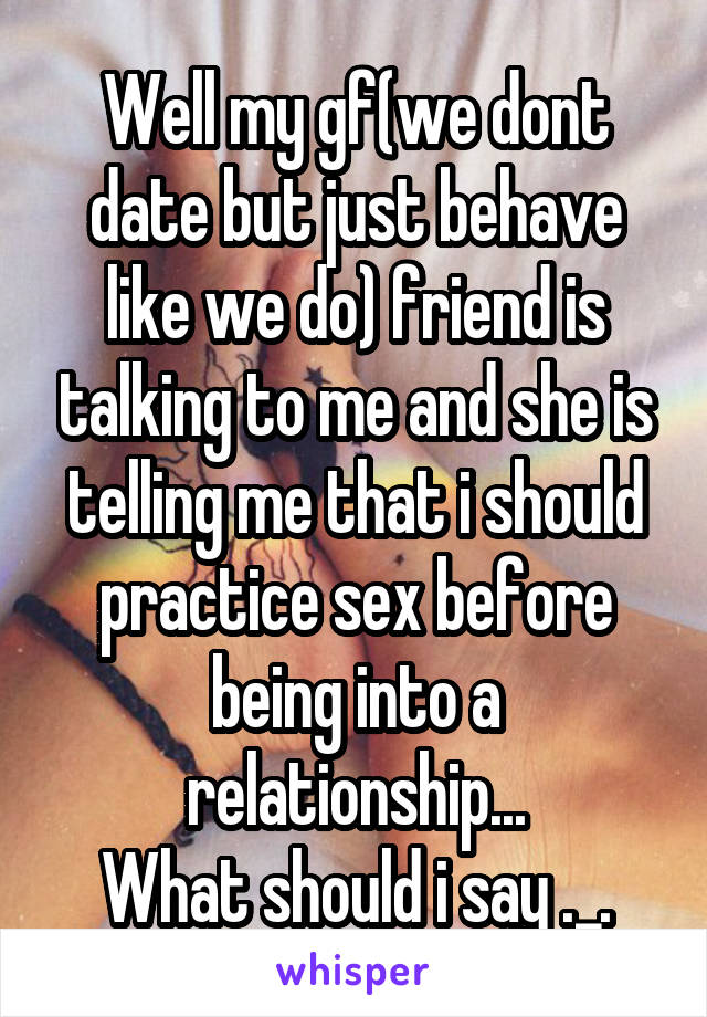 Well my gf(we dont date but just behave like we do) friend is talking to me and she is telling me that i should practice sex before being into a relationship...
What should i say ._.