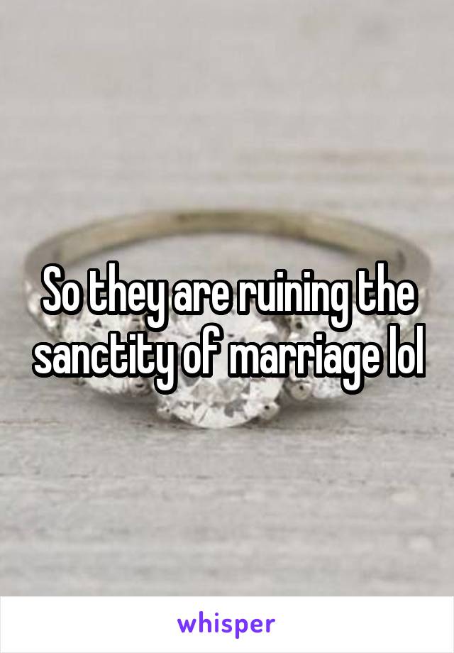 So they are ruining the sanctity of marriage lol