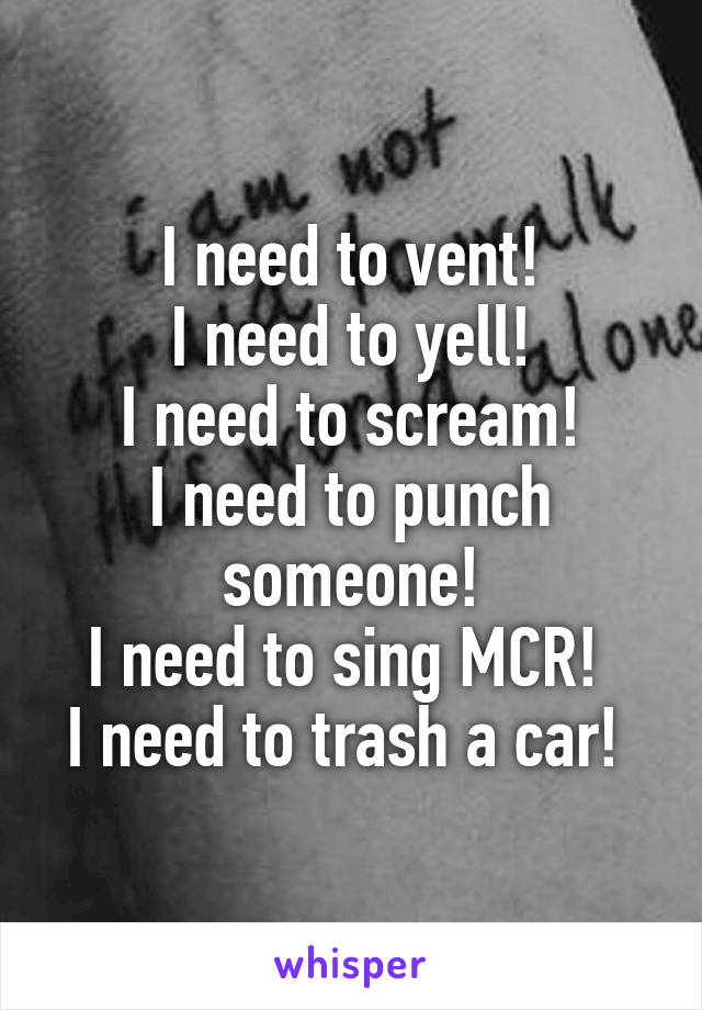 I need to vent!
I need to yell!
I need to scream!
I need to punch someone!
I need to sing MCR! 
I need to trash a car! 