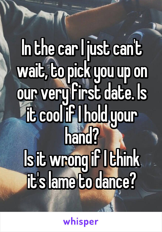 In the car I just can't wait, to pick you up on our very first date. Is it cool if I hold your hand?
Is it wrong if I think it's lame to dance?