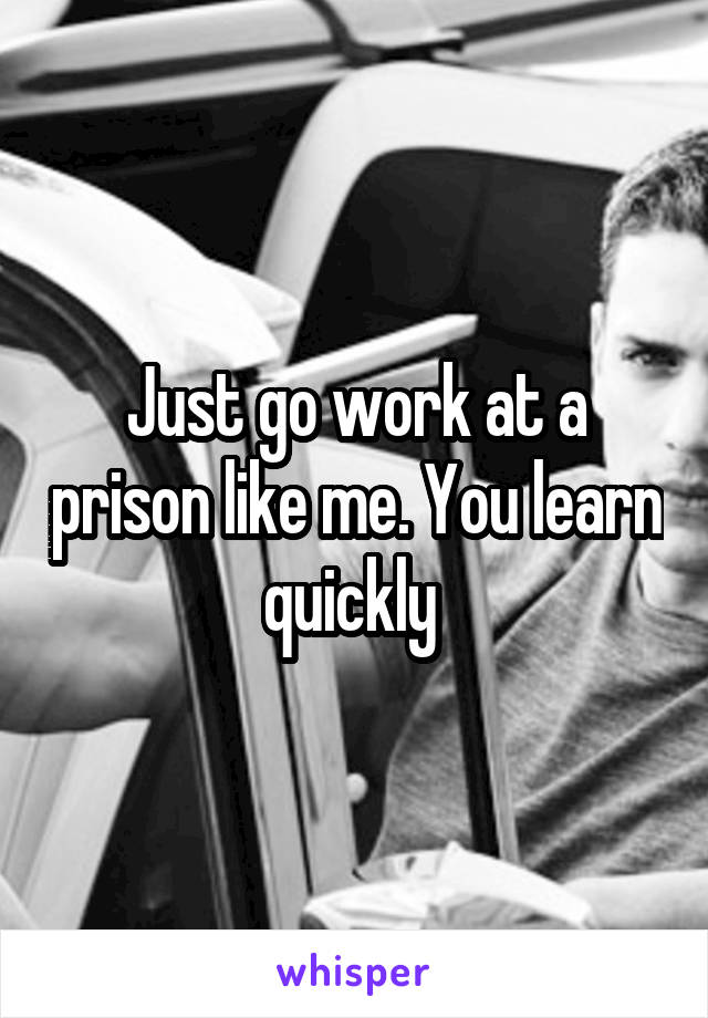 Just go work at a prison like me. You learn quickly 