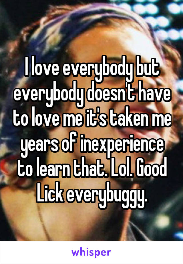 I love everybody but everybody doesn't have to love me it's taken me years of inexperience to learn that. Lol. Good Lick everybuggy.
