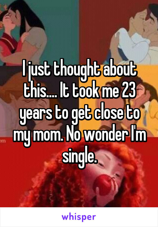 I just thought about this.... It took me 23 years to get close to my mom. No wonder I'm single.