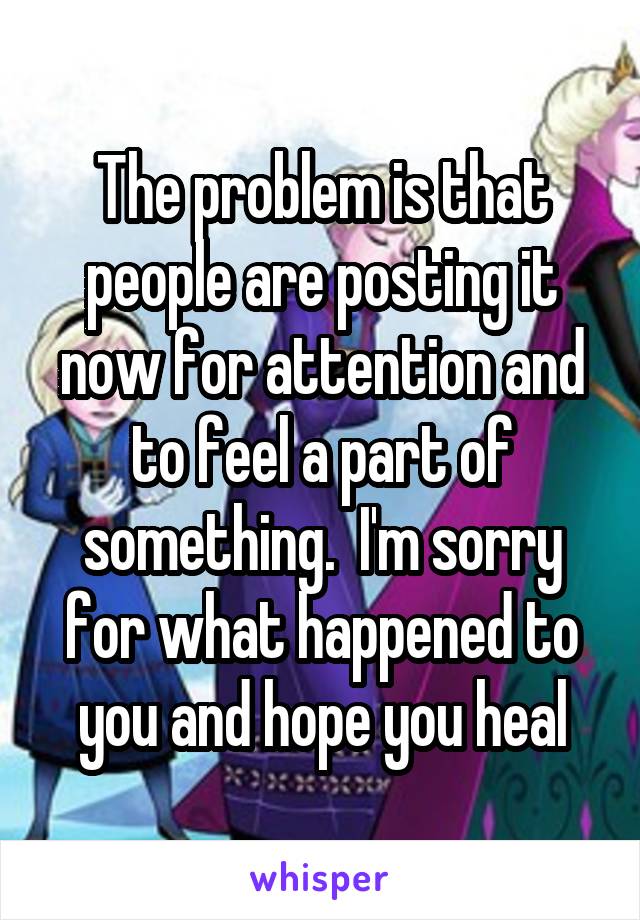 The problem is that people are posting it now for attention and to feel a part of something.  I'm sorry for what happened to you and hope you heal
