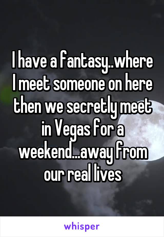 I have a fantasy..where I meet someone on here then we secretly meet in Vegas for a weekend...away from our real lives