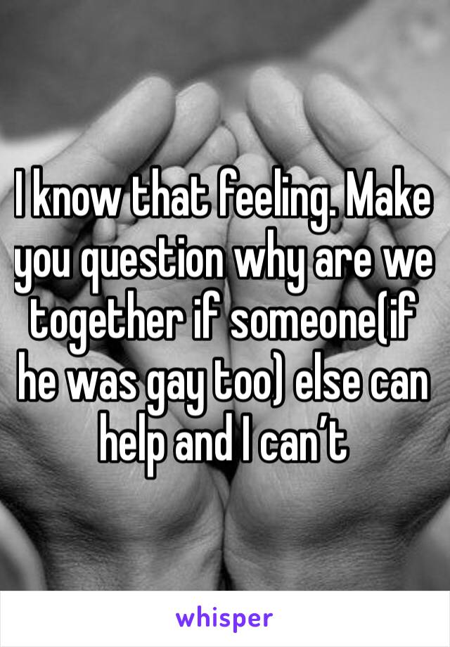 I know that feeling. Make you question why are we together if someone(if he was gay too) else can help and I can’t 