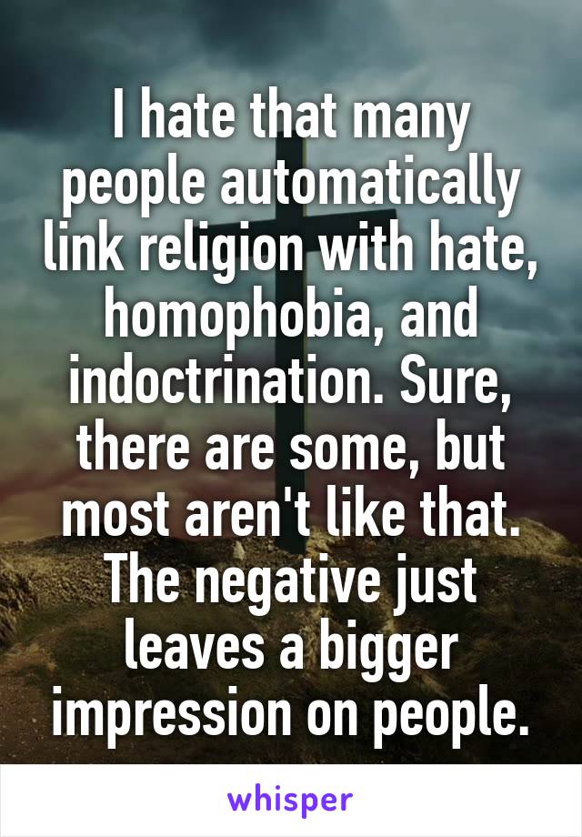I hate that many people automatically link religion with hate, homophobia, and indoctrination. Sure, there are some, but most aren't like that. The negative just leaves a bigger impression on people.
