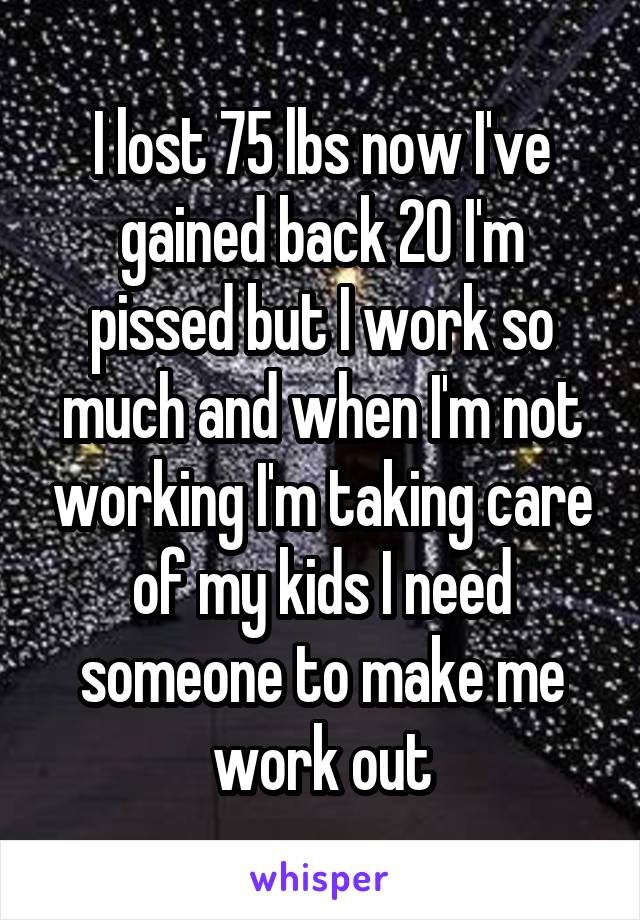 I lost 75 lbs now I've gained back 20 I'm pissed but I work so much and when I'm not working I'm taking care of my kids I need someone to make me work out
