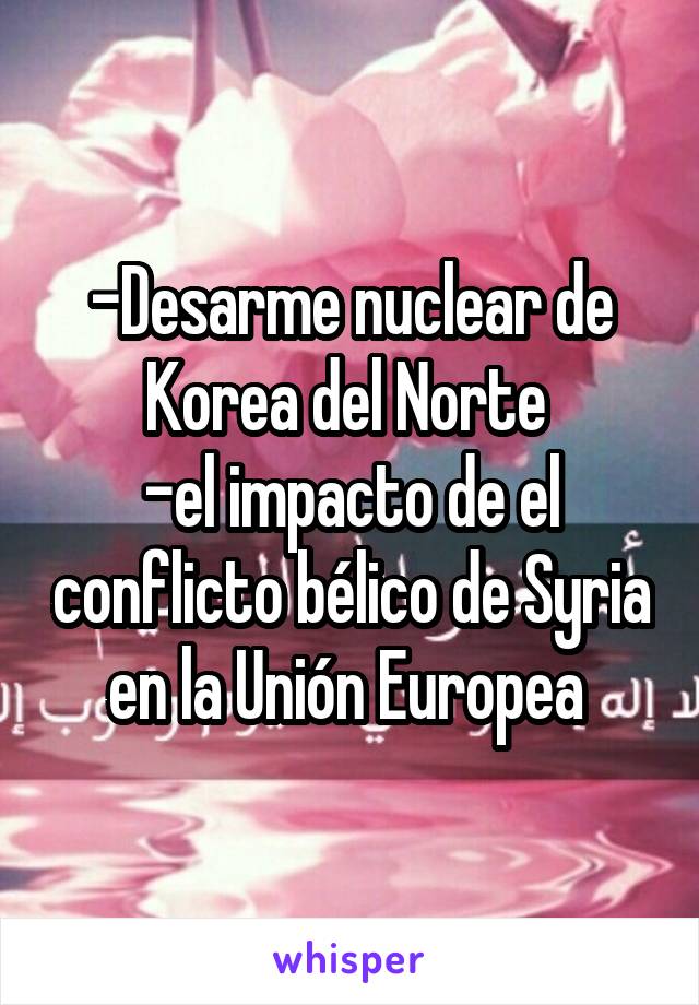 -Desarme nuclear de Korea del Norte 
-el impacto de el conflicto bélico de Syria en la Unión Europea 