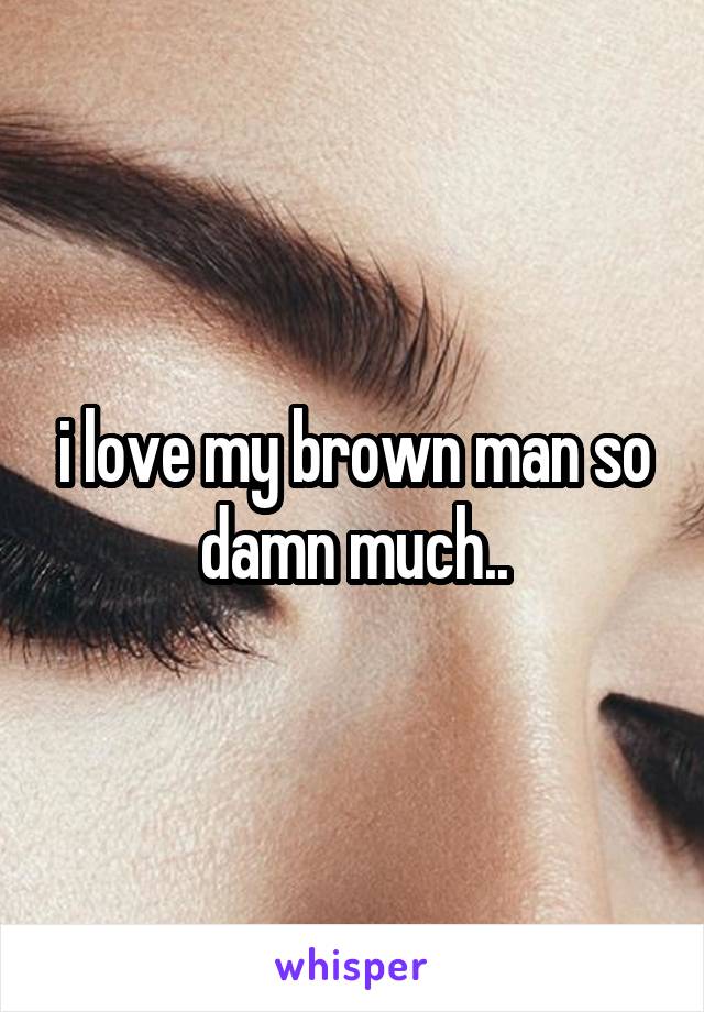 i love my brown man so damn much..