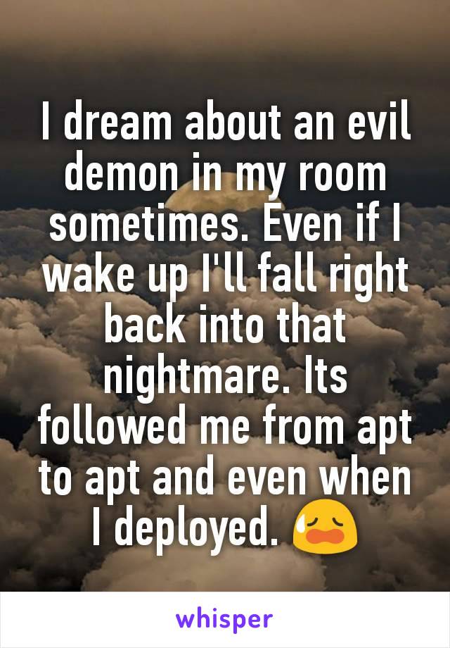 I dream about an evil demon in my room sometimes. Even if I wake up I'll fall right back into that nightmare. Its followed me from apt to apt and even when I deployed. 😥