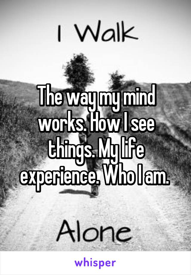 The way my mind works. How I see things. My life experience. Who I am. 