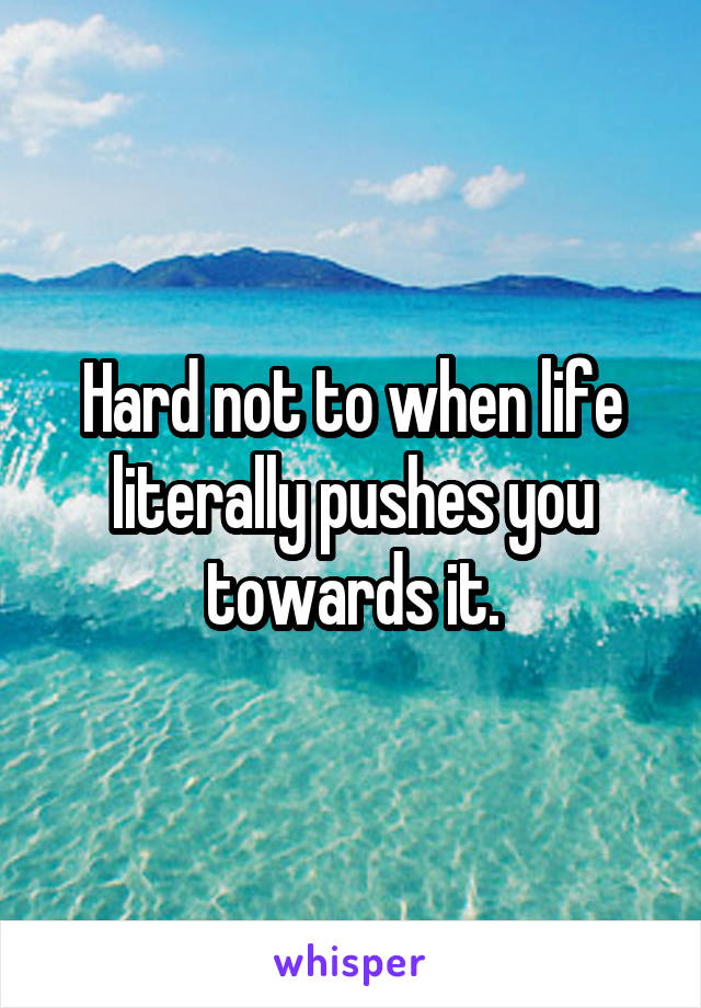Hard not to when life literally pushes you towards it.
