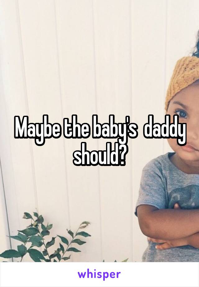Maybe the baby's  daddy should?