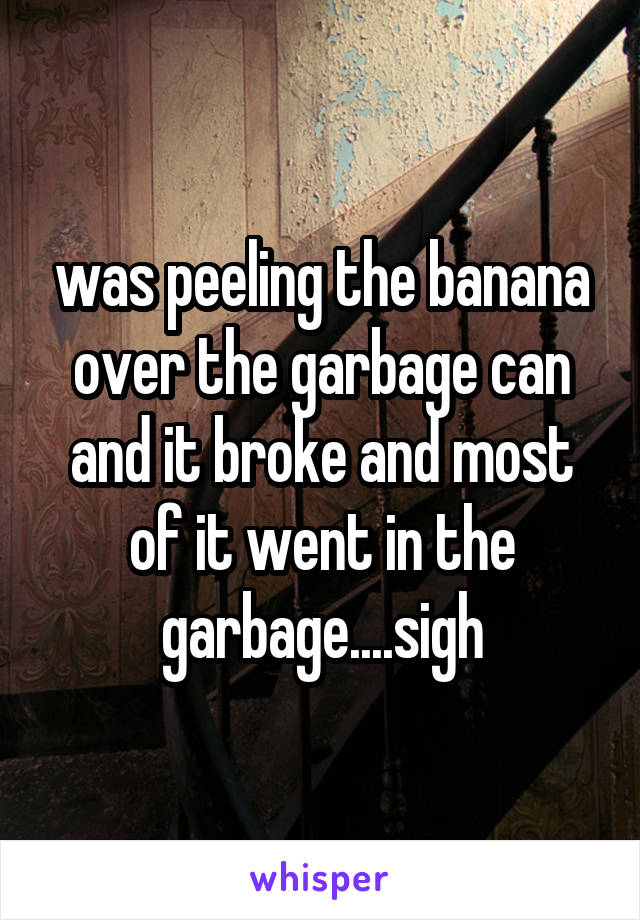 was peeling the banana over the garbage can and it broke and most of it went in the garbage....sigh