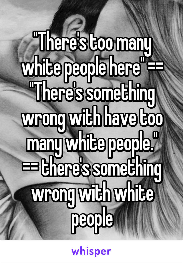 "There's too many white people here" == "There's something wrong with have too many white people."
== there's something wrong with white people