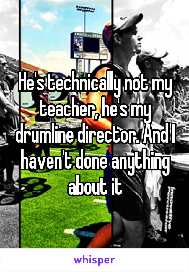He's technically not my teacher, he's my drumline director. And I haven't done anything about it