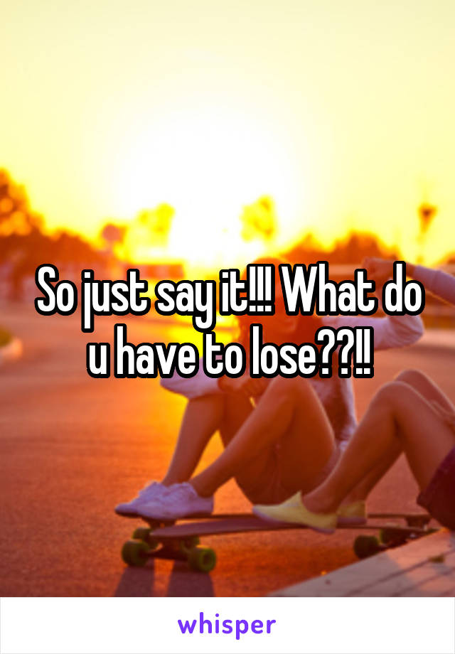 So just say it!!! What do u have to lose??!!