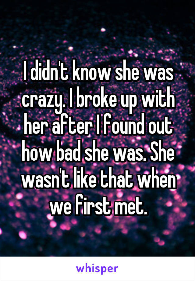 I didn't know she was crazy. I broke up with her after I found out how bad she was. She wasn't like that when we first met.