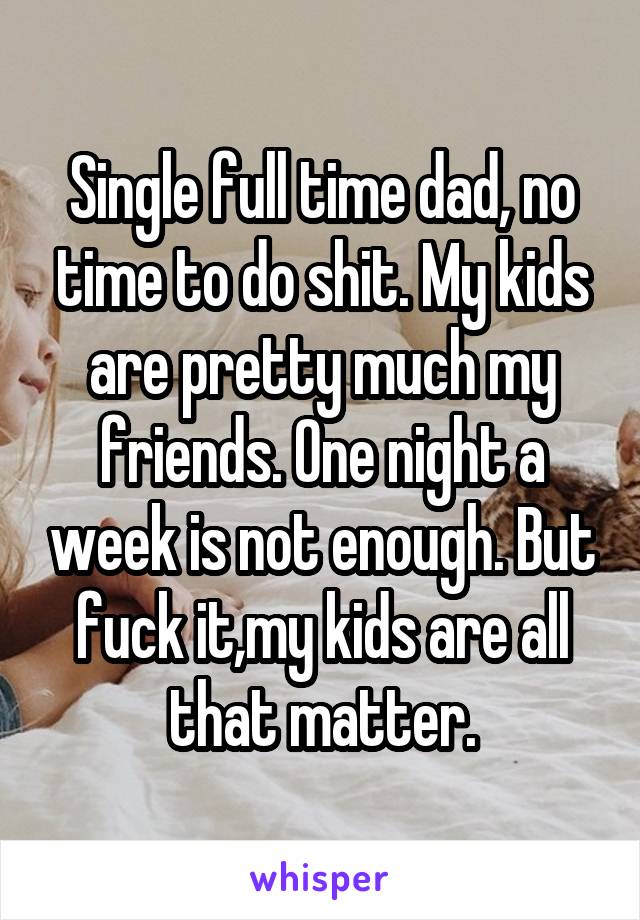 Single full time dad, no time to do shit. My kids are pretty much my friends. One night a week is not enough. But fuck it,my kids are all that matter.
