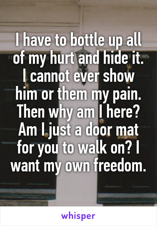 I have to bottle up all of my hurt and hide it. I cannot ever show him or them my pain. Then why am I here? Am I just a door mat for you to walk on? I want my own freedom. 