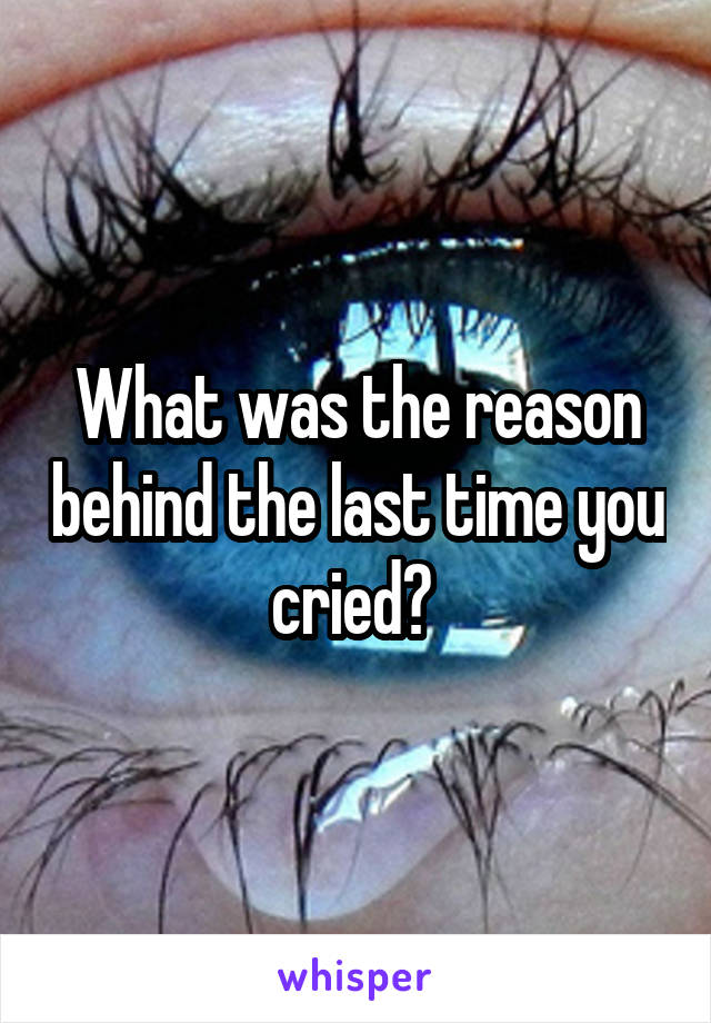 What was the reason behind the last time you cried? 